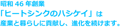 昭和46年創業「ヒートシンクのハシケイ」は産業と暮らしに貢献し、進化を続けます。